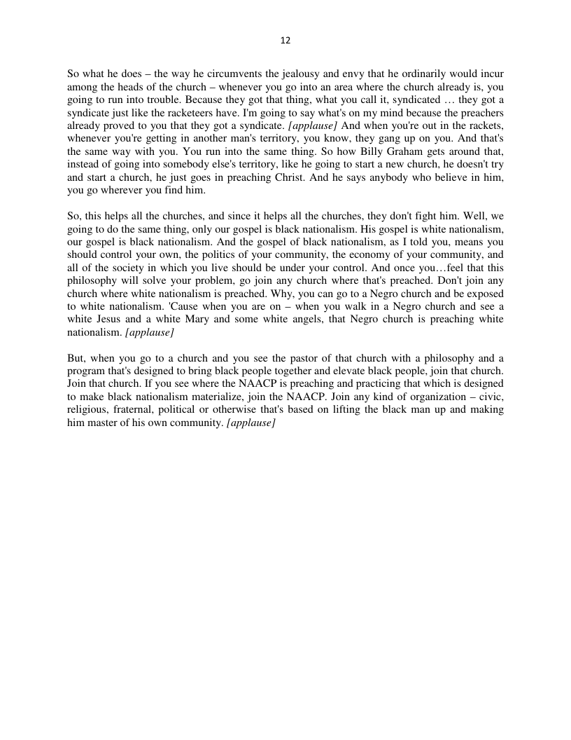 12  So what he does — the way he circumvents the jealousy and envy that he ordinarily woul among the heads of the church — whenever you go into an area where the church already is, you going to run into trouble. Because they got that thing, what you call it, syndicated ... they got a syndicate just like the racketeers have. I’m going to say what’s on my mind because the preachers already proved to you that they got a syndicate. [applause] And when you’re out in the rackets, whenever you’re getting in another man’s territory, you know, they gang up on you. And that’s the same way with you. You run into the same thing. So how Billy Graham gets around that, stead of going inta somebody else’s territory, like he going to start a new church, he doesn’t try and start a church, he just goes in preaching Christ. And he says anybody who believe in him, you go wherever you find him.  cur  So, this helps all the churches, and since it helps all the churches, they don’t fight him. Well, we oing t0 do the same thing, only our gospel is black nationalism. His gospel is white nationalism, our gospel is black nationalism. And the gospel of black nationalism, as I told you, means you should control your own. the politics of your community, the economy of your community, and all of the society in which you live should be under your control. And once you...feel that this philosophy will solve your problem, go join any church where that’s preached. Don’t join any church where white nationalism is preached. Why, you can go to a Negro church and be exposed to white nationalism. ’Cause when you are on — when you walk in a Negro church and see a white Jesus and a white Mary and some white angels, that Negro church is preaching white  nationalism. [applause]  But, when you go 1o a church and you see the pastor of that church with a philosophy and a program that’s designed to bring black people together and elevate black people, join that church. Join that church. If you see where the NAACP is preaching and practicing that which is designed to make black nationalism materialize, join the NAACP. Join any kind of organization — civic, fratemal, political or otherwise that’s based on lifting the black man up and making him master of his own community. [applause]  